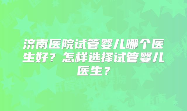 济南医院试管婴儿哪个医生好？怎样选择试管婴儿医生？