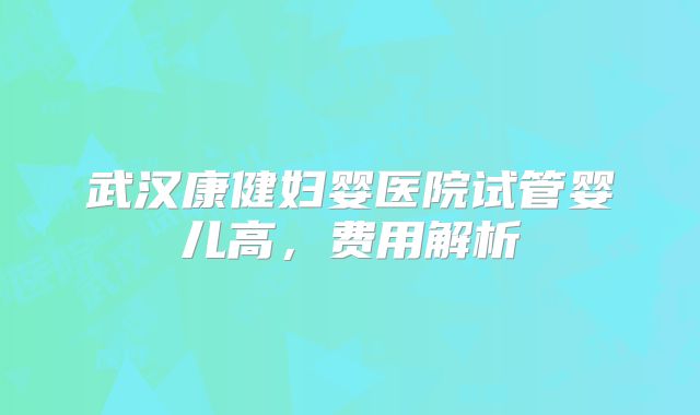 武汉康健妇婴医院试管婴儿高，费用解析