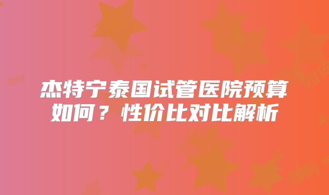 杰特宁泰国试管医院预算如何？性价比对比解析