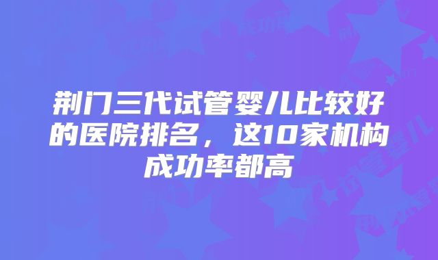 荆门三代试管婴儿比较好的医院排名,这10家机构成功率都高