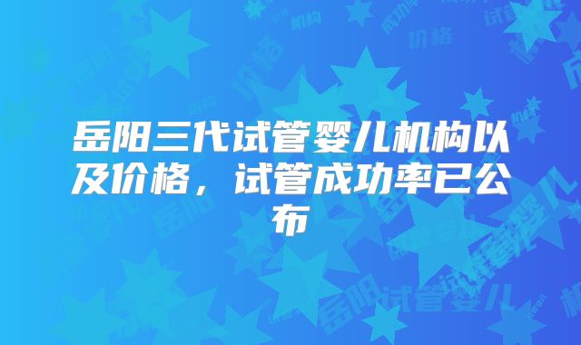 岳阳三代试管婴儿机构以及价格,试管成功率已公布