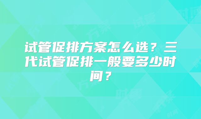 试管促排方案怎么选?三代试管促排一般要多少时间?