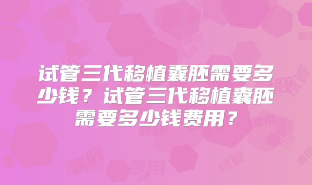 试管三代移植囊胚需要多少钱？试管三代移植囊胚需要多少钱费用？