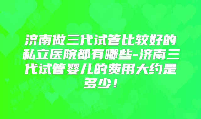 济南做三代试管比较好的私立医院都有哪些-济南三代试管婴儿的费用大约是多少!