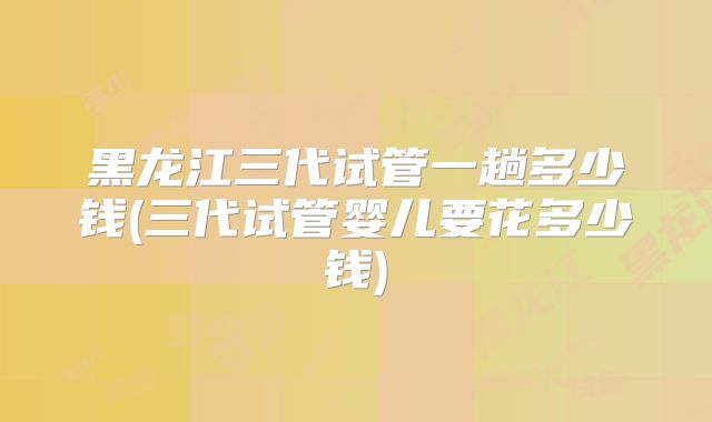 黑龙江三代试管一趟多少钱(三代试管婴儿要花多少钱)
