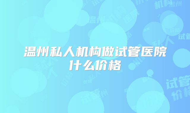 温州私人机构做试管医院什么价格
