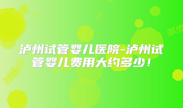 泸州试管婴儿医院-泸州试管婴儿费用大约多少！