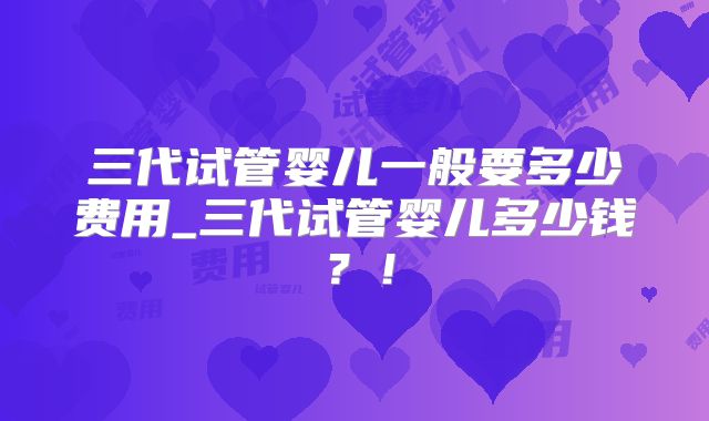 三代试管婴儿一般要多少费用_三代试管婴儿多少钱?!