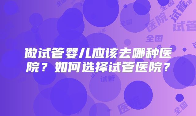 做试管婴儿应该去哪种医院？如何选择试管医院？