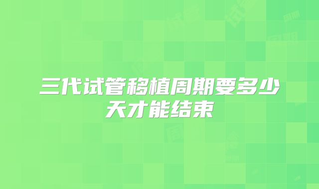 三代试管移植周期要多少天才能结束