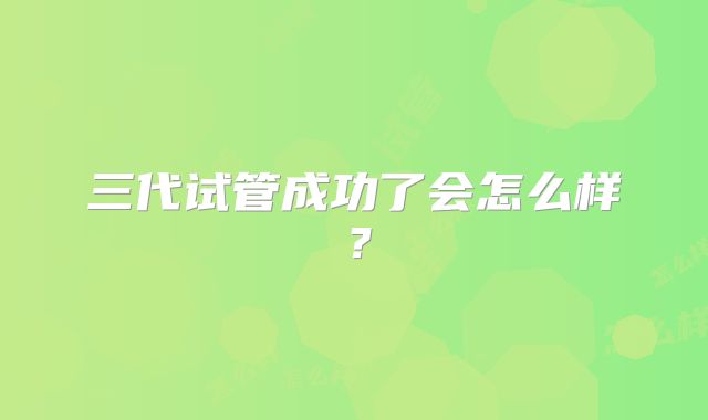 三代试管成功了会怎么样？