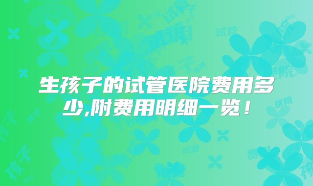 生孩子的试管医院费用多少,附费用明细一览！