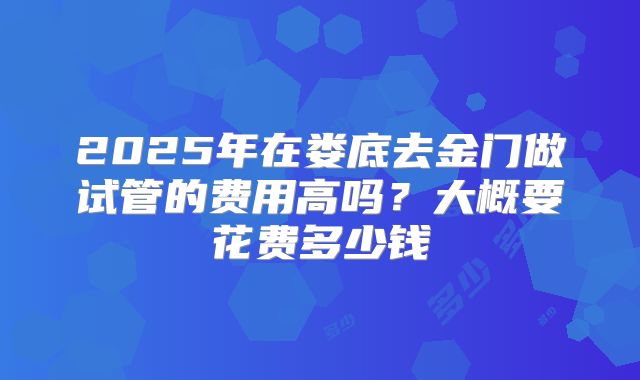 2025年在娄底去金门做试管的费用高吗?大概要花费多少钱