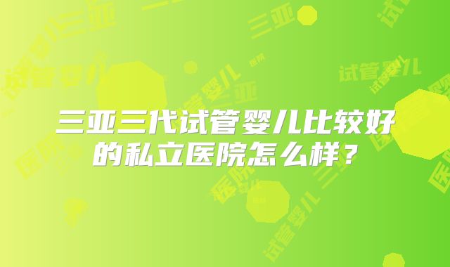 三亚三代试管婴儿比较好的私立医院怎么样?