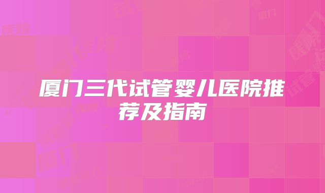 厦门三代试管婴儿医院推荐及指南