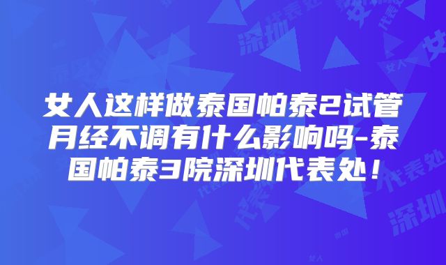 女人这样做泰国帕泰2试管月经不调有什么影响吗-泰国帕泰3院深圳代表处!