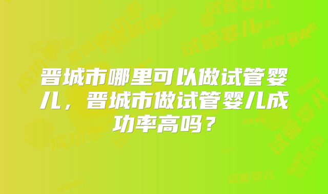 晋城市哪里可以做试管婴儿,晋城市做试管婴儿成功率高吗?