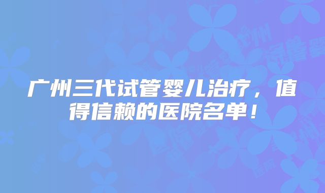 广州三代试管婴儿治疗，值得信赖的医院名单！