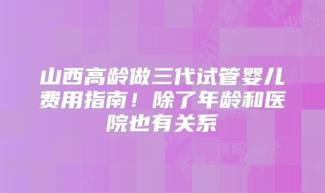 山西高龄做三代试管婴儿费用指南!除了年龄和医院也有关系
