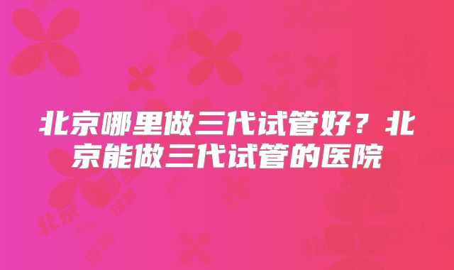 北京哪里做三代试管好?北京能做三代试管的医院