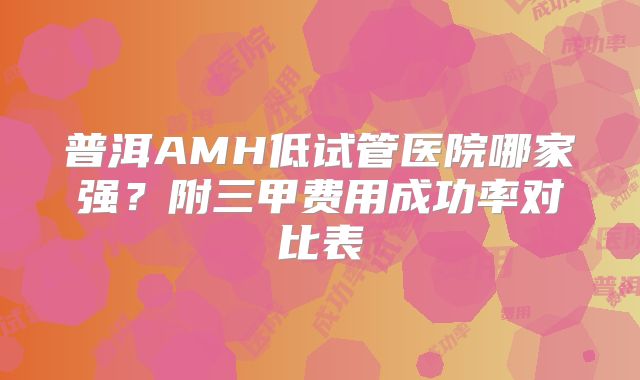 普洱AMH低试管医院哪家强？附三甲费用成功率对比表