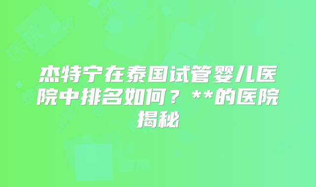 杰特宁在泰国试管婴儿医院中排名如何?**的医院揭秘