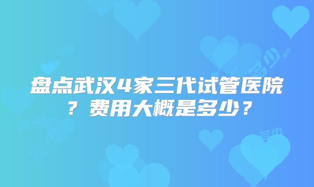 盘点武汉4家三代试管医院？费用大概是多少？