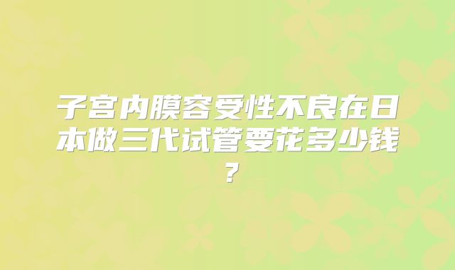 子宫内膜容受性不良在日本做三代试管要花多少钱?
