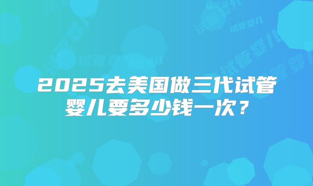 2025去美国做三代试管婴儿要多少钱一次?