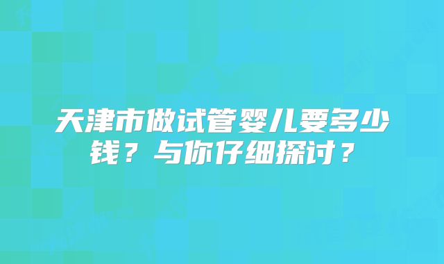 天津市做试管婴儿要多少钱？与你仔细探讨？