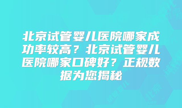 北京试管婴儿医院哪家成功率较高？北京试管婴儿医院哪家口碑好？正规数据为您揭秘