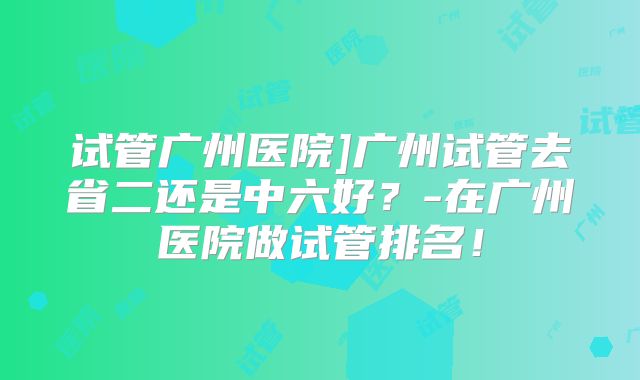 试管广州医院]广州试管去省二还是中六好？-在广州医院做试管排名！