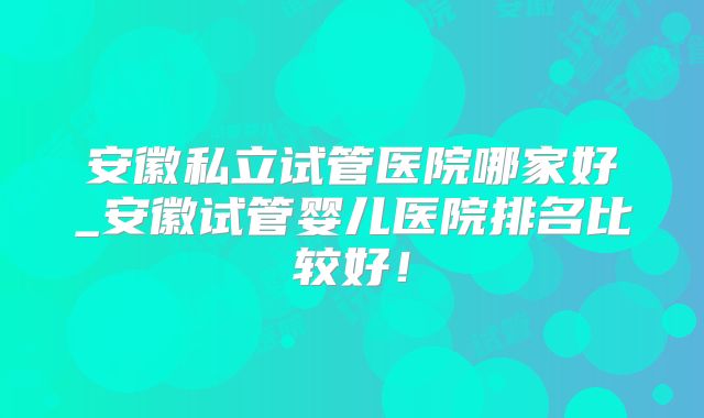 安徽私立试管医院哪家好_安徽试管婴儿医院排名比较好！