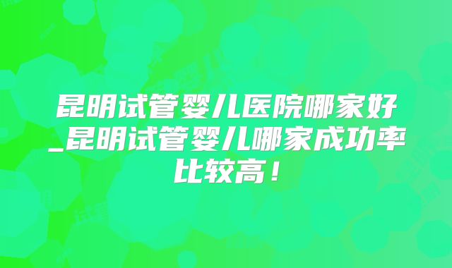 昆明试管婴儿医院哪家好_昆明试管婴儿哪家成功率比较高！