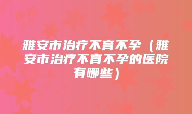 雅安市治疗不育不孕（雅安市治疗不育不孕的医院有哪些）