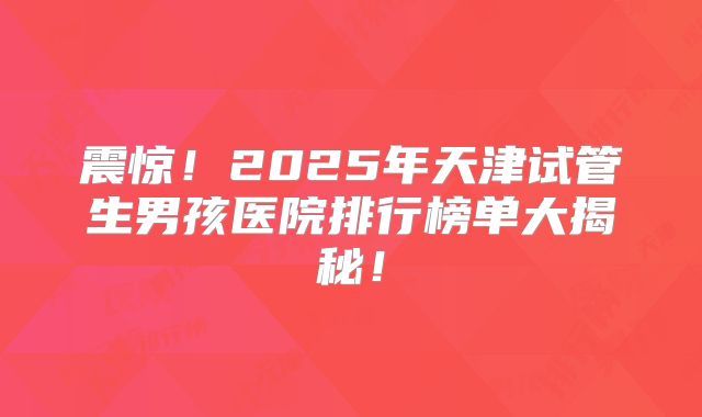 震惊！2025年天津试管生男孩医院排行榜单大揭秘！