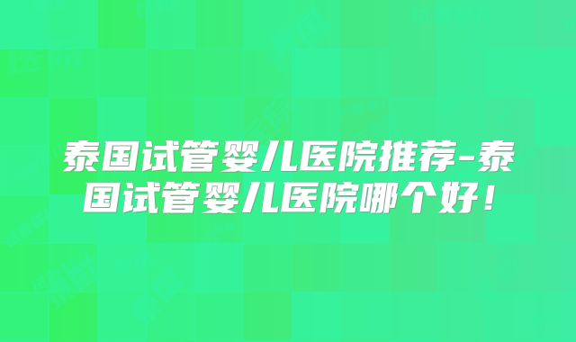 泰国试管婴儿医院推荐-泰国试管婴儿医院哪个好！