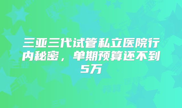三亚三代试管私立医院行内秘密，单期预算还不到5万
