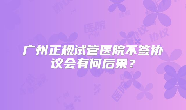 广州正规试管医院不签协议会有何后果?