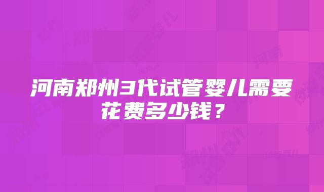 河南郑州3代试管婴儿需要花费多少钱?