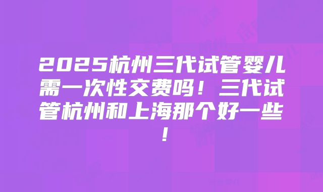 2025杭州三代试管婴儿需一次性交费吗!三代试管杭州和上海那个好一些!