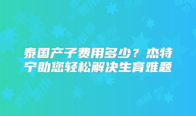 泰国产子费用多少？杰特宁助您轻松解决生育难题