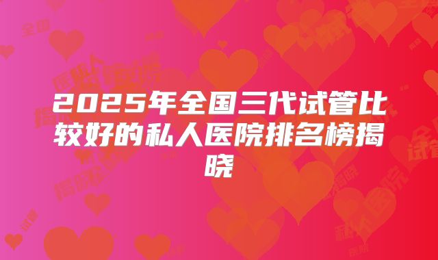 2025年全国三代试管比较好的私人医院排名榜揭晓