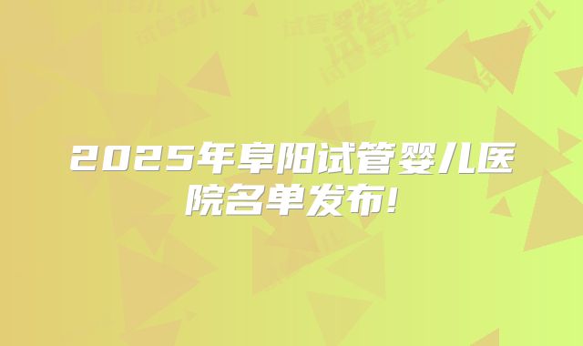 2025年阜阳试管婴儿医院名单发布!