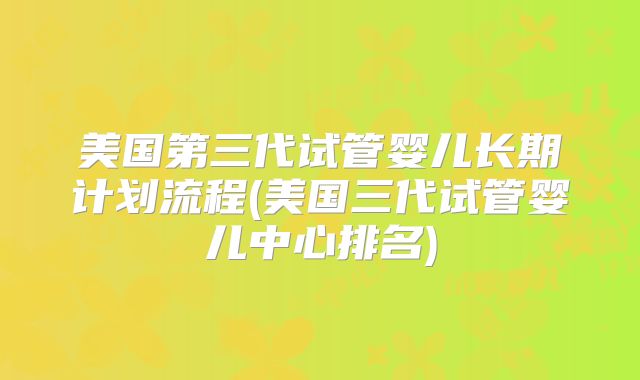 美国第三代试管婴儿长期计划流程(美国三代试管婴儿中心排名)
