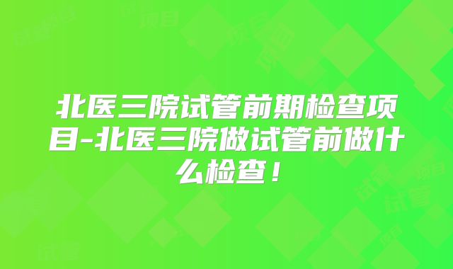 北医三院试管前期检查项目-北医三院做试管前做什么检查!
