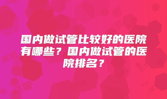 国内做试管比较好的医院有哪些?国内做试管的医院排名?