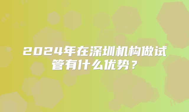2024年在深圳机构做试管有什么优势？