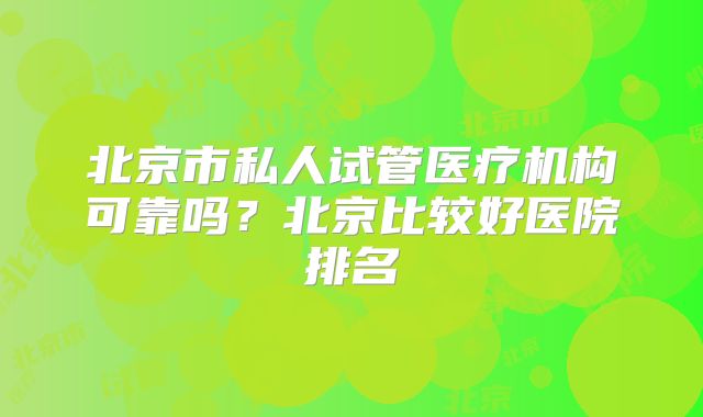 北京市私人试管医疗机构可靠吗？北京比较好医院排名