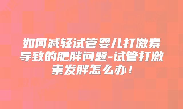 如何减轻试管婴儿打激素导致的肥胖问题-试管打激素发胖怎么办！